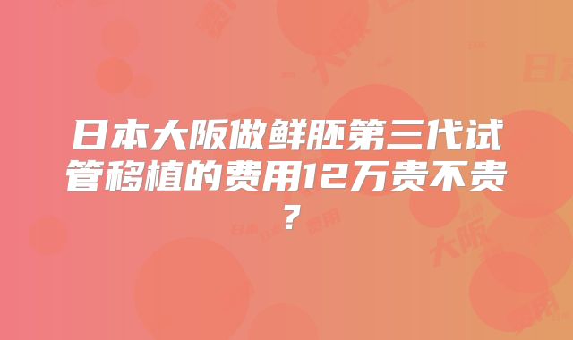 日本大阪做鲜胚第三代试管移植的费用12万贵不贵?
