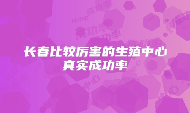 长春比较厉害的生殖中心真实成功率