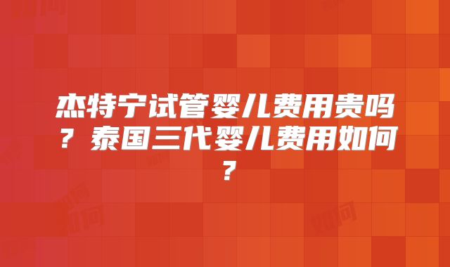 杰特宁试管婴儿费用贵吗？泰国三代婴儿费用如何？