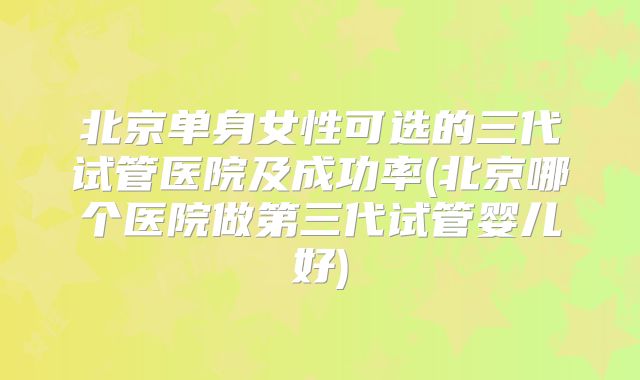 北京单身女性可选的三代试管医院及成功率(北京哪个医院做第三代试管婴儿好)