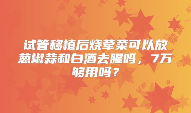 试管移植后烧荤菜可以放葱椒蒜和白酒去腥吗,7万够用吗?