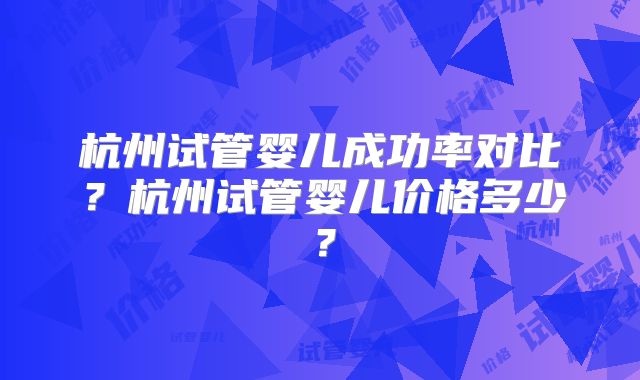杭州试管婴儿成功率对比？杭州试管婴儿价格多少？