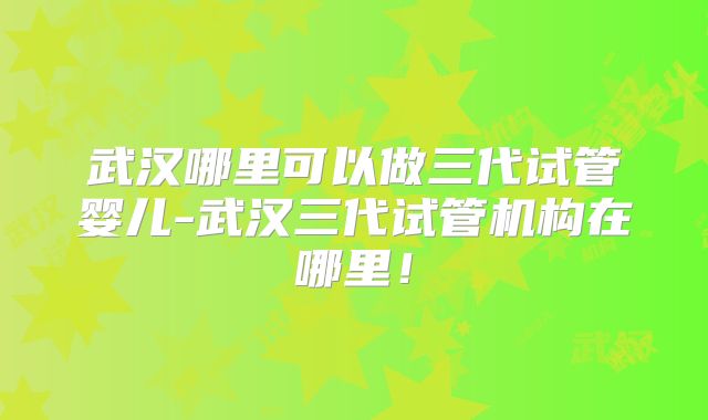 武汉哪里可以做三代试管婴儿-武汉三代试管机构在哪里!