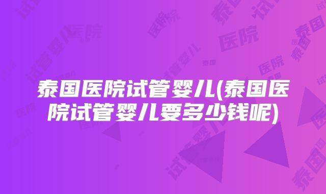 泰国医院试管婴儿(泰国医院试管婴儿要多少钱呢)