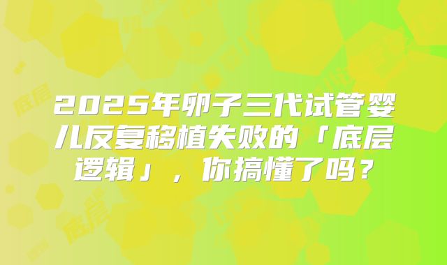 2025年卵子三代试管婴儿反复移植失败的「底层逻辑」，你搞懂了吗？