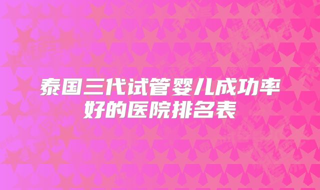 泰国三代试管婴儿成功率好的医院排名表