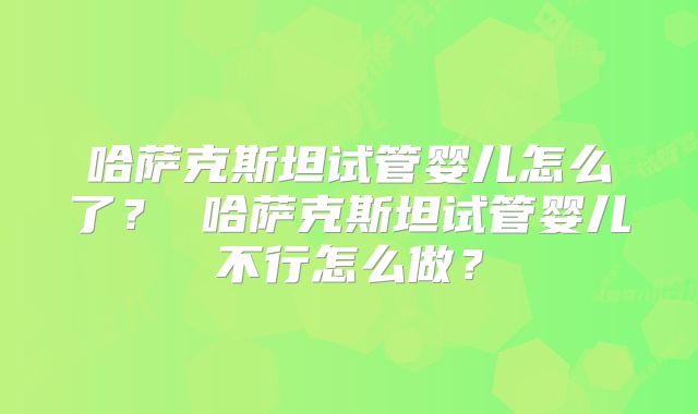 哈萨克斯坦试管婴儿怎么了? 哈萨克斯坦试管婴儿不行怎么做?