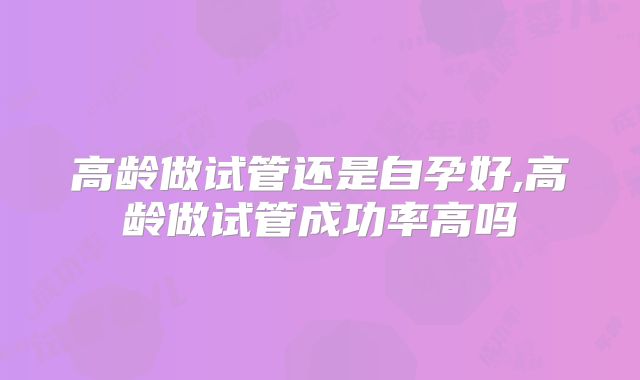 高龄做试管还是自孕好,高龄做试管成功率高吗