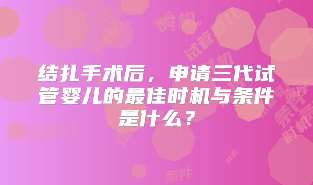 结扎手术后,申请三代试管婴儿的最佳时机与条件是什么?