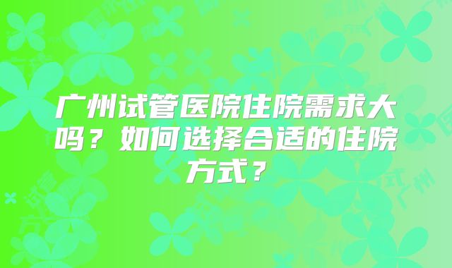 广州试管医院住院需求大吗？如何选择合适的住院方式？