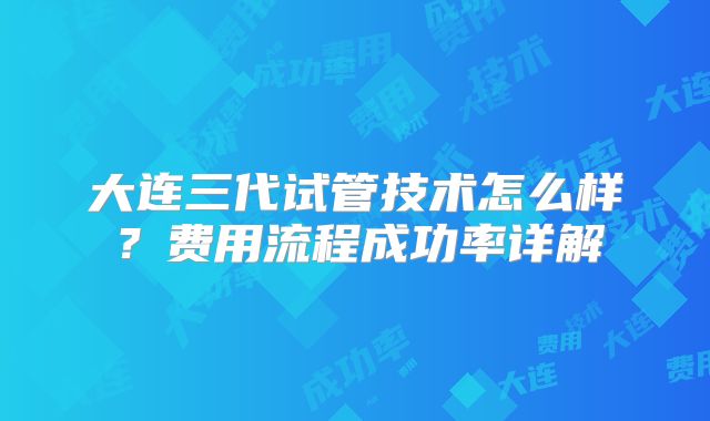 大连三代试管技术怎么样？费用流程成功率详解