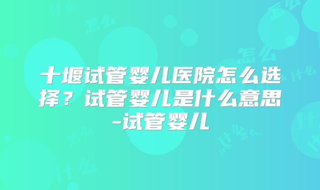 十堰试管婴儿医院怎么选择？试管婴儿是什么意思-试管婴儿
