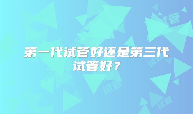 第一代试管好还是第三代试管好？