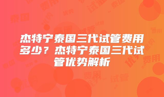 杰特宁泰国三代试管费用多少?杰特宁泰国三代试管优势解析