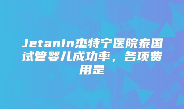 Jetanin杰特宁医院泰国试管婴儿成功率，各项费用是
