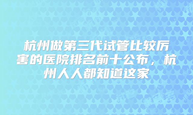 杭州做第三代试管比较厉害的医院排名前十公布，杭州人人都知道这家