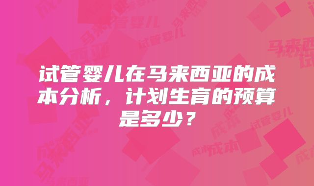 试管婴儿在马来西亚的成本分析，计划生育的预算是多少？