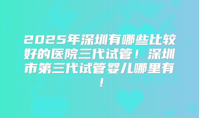 2025年深圳有哪些比较好的医院三代试管！深圳市第三代试管婴儿哪里有！