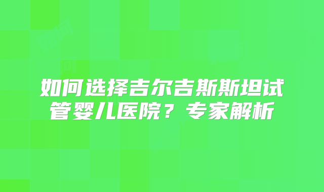 如何选择吉尔吉斯斯坦试管婴儿医院？专家解析