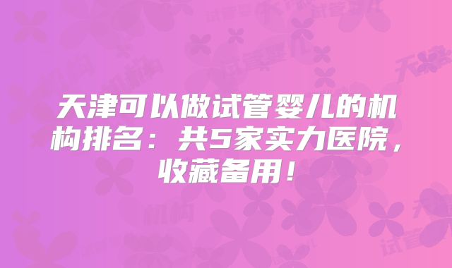 天津可以做试管婴儿的机构排名：共5家实力医院，收藏备用！