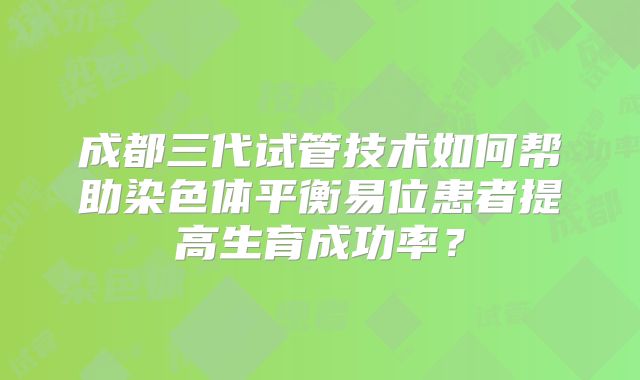 成都三代试管技术如何帮助染色体平衡易位患者提高生育成功率？