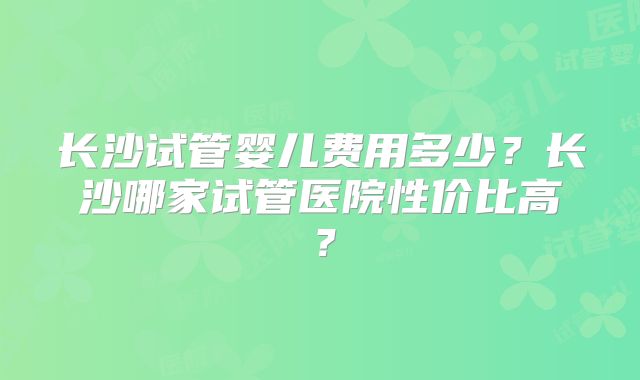 长沙试管婴儿费用多少?长沙哪家试管医院性价比高?