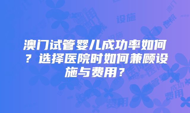 澳门试管婴儿成功率如何?选择医院时如何兼顾设施与费用?