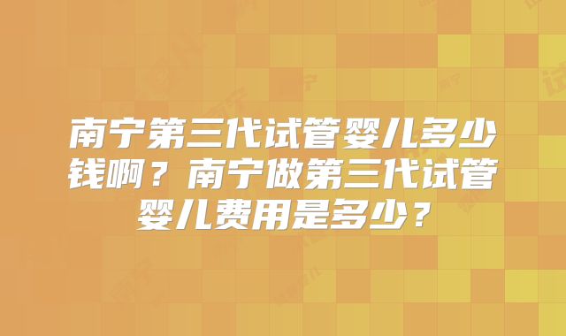 南宁第三代试管婴儿多少钱啊？南宁做第三代试管婴儿费用是多少？