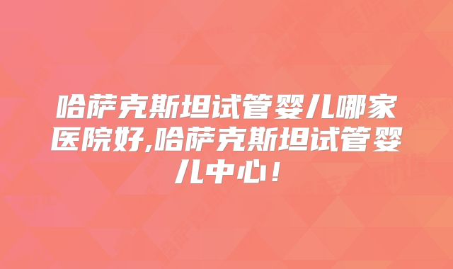 哈萨克斯坦试管婴儿哪家医院好,哈萨克斯坦试管婴儿中心！