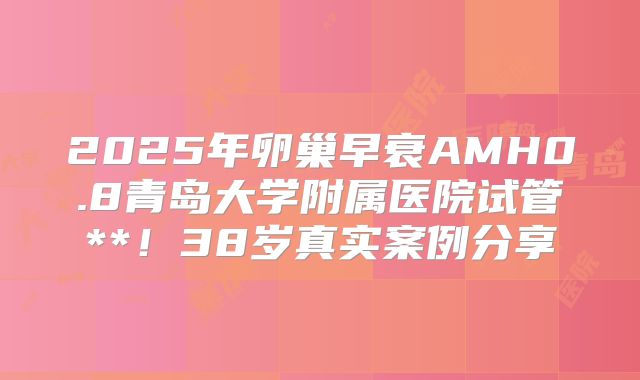 2025年卵巢早衰AMH0.8青岛大学附属医院试管**！38岁真实案例分享