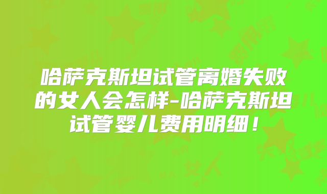 哈萨克斯坦试管离婚失败的女人会怎样-哈萨克斯坦试管婴儿费用明细！