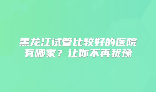 黑龙江试管比较好的医院有哪家？让你不再犹豫