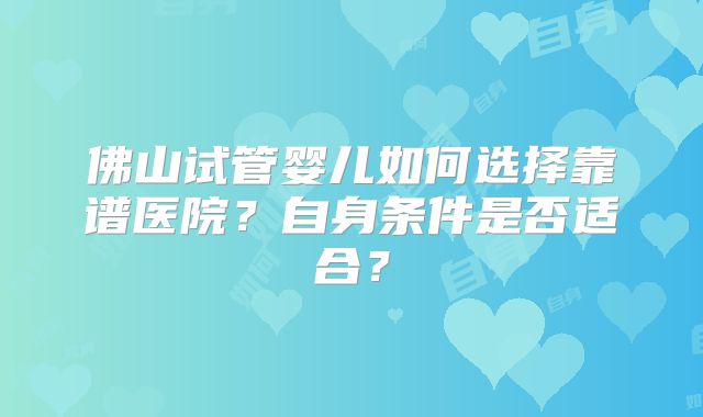 佛山试管婴儿如何选择靠谱医院？自身条件是否适合？