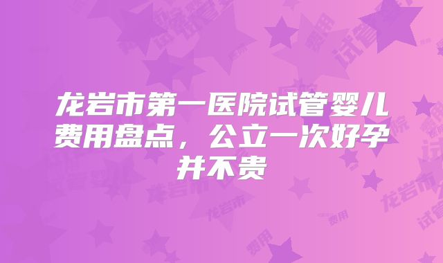 龙岩市第一医院试管婴儿费用盘点，公立一次好孕并不贵