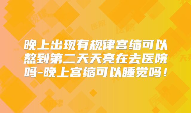 晚上出现有规律宫缩可以熬到第二天天亮在去医院吗-晚上宫缩可以睡觉吗!