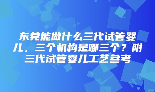 东莞能做什么三代试管婴儿，三个机构是哪三个？附三代试管婴儿工艺参考