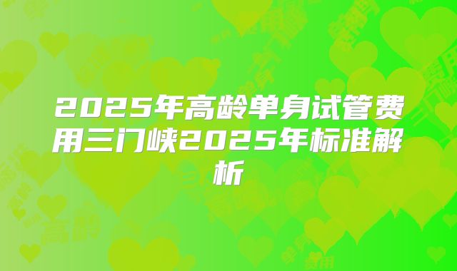 2025年高龄单身试管费用三门峡2025年标准解析