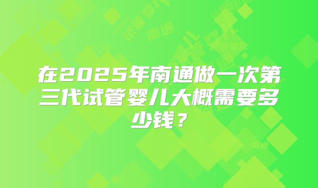 在2025年南通做一次第三代试管婴儿大概需要多少钱？