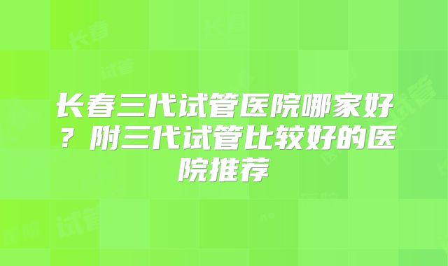 长春三代试管医院哪家好？附三代试管比较好的医院推荐