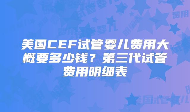 美国CEF试管婴儿费用大概要多少钱？第三代试管费用明细表