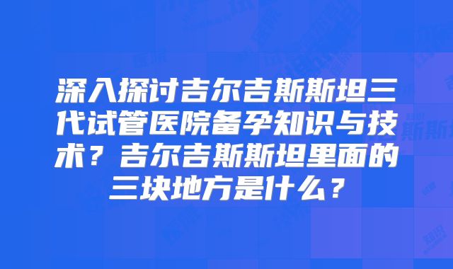 深入探讨吉尔吉斯斯坦三代试管医院备孕知识与技术？吉尔吉斯斯坦里面的三块地方是什么？