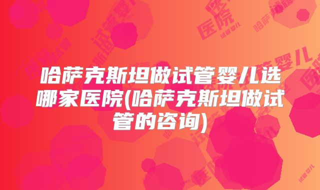 哈萨克斯坦做试管婴儿选哪家医院(哈萨克斯坦做试管的咨询)