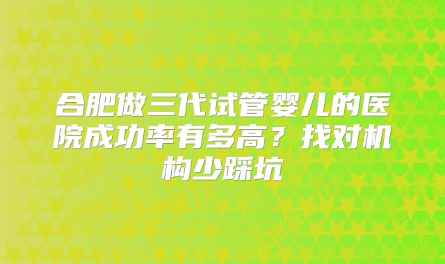 合肥做三代试管婴儿的医院成功率有多高？找对机构少踩坑