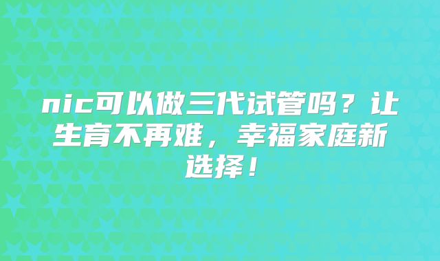 nic可以做三代试管吗？让生育不再难，幸福家庭新选择！