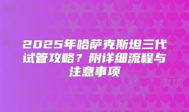 2025年哈萨克斯坦三代试管攻略?附详细流程与注意事项