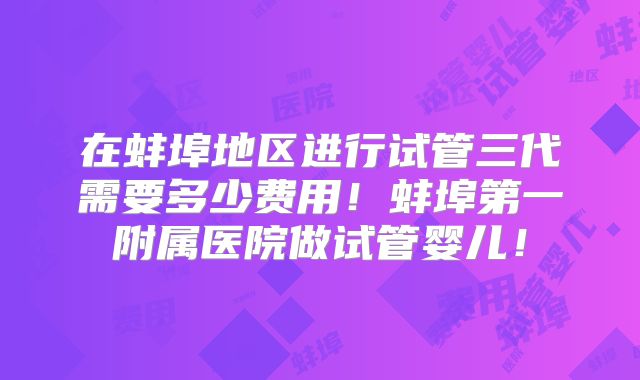 在蚌埠地区进行试管三代需要多少费用！蚌埠第一附属医院做试管婴儿！