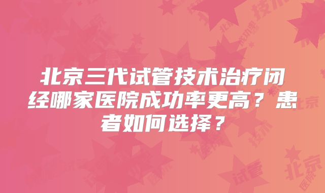 北京三代试管技术治疗闭经哪家医院成功率更高？患者如何选择？
