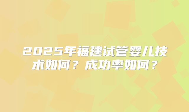2025年福建试管婴儿技术如何？成功率如何？