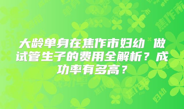 大龄单身在焦作市妇幼 做试管生子的费用全解析？成功率有多高？