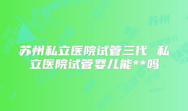 苏州私立医院试管三代 私立医院试管婴儿能**吗